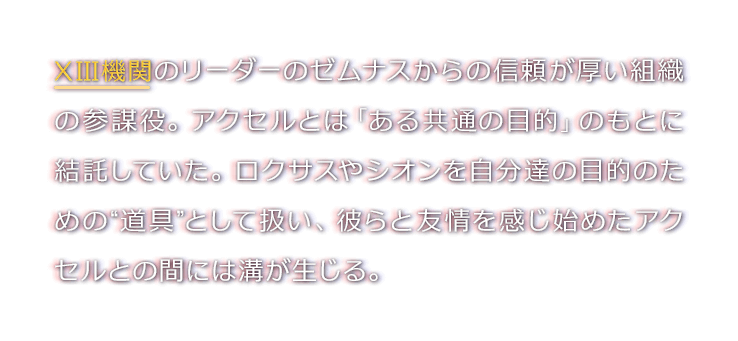 XIII機関のリーダーのゼムナスからの信頼が厚い組織の参謀役。アクセルとは「ある共通の目的」のもとに結託していた。ロクサスやシオンを自分達の目的のための“道具”として扱い、彼らと友情を感じ始めたアクセルとの間には溝が生じる。