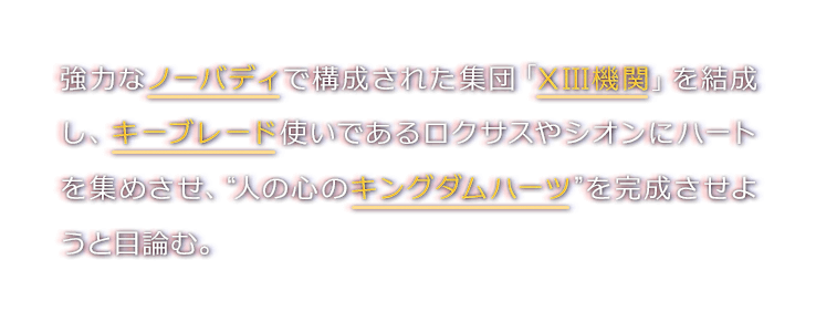 強力なノーバディで構成された集団「XIII機関」を結成し、キーブレード使いであるロクサスやシオンにハートを集めさせ、“人の心のキングダムハーツ”を完成させようと目論む。