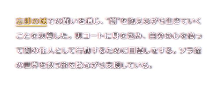 忘却の城での闘いを通じ、“闇”を抱えながら生きていくことを決意した。黒コートに身を包み、自分の心を偽って闇の住人として行動するために目隠しをする。ソラ達の世界を救う旅を陰ながら支援している。