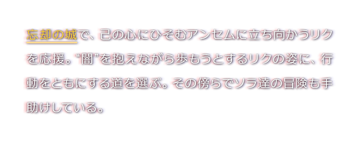 忘却の城で、己の心にひそむアンセムに立ち向かうリクを応援。“闇”を抱えながら歩もうとするリクの姿に、行動をともにする道を選ぶ。その傍らでソラ達の冒険も手助けしている。