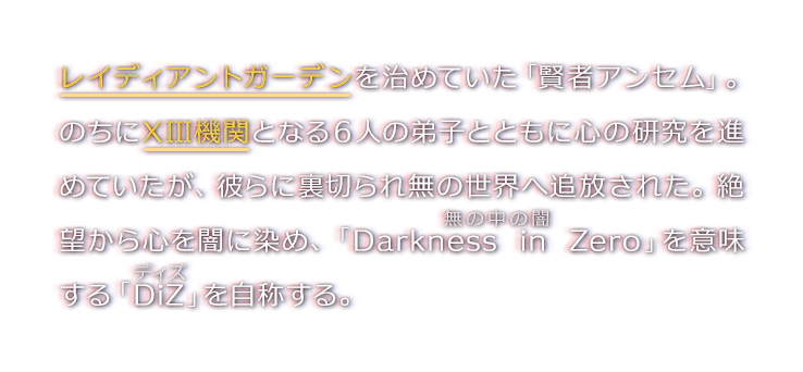 レイディアントガーデンを治めていた「賢者アンセム」。のちにXIII機関となる６人の弟子とともに心の研究を進めていたが、彼らに裏切られ無の世界へ追放された。絶望から心を闇に染め、「Darkness in Zero」を意味する「DiZ」を自称する。