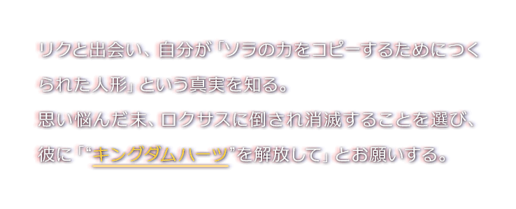 リクと出会い、自分が「ソラの力をコピーするためにつくられた人形」という真実を知る。
思い悩んだ末、ロクサスに倒され消滅することを選び、彼に「“キングダムハーツ”を解放して」とお願いする。