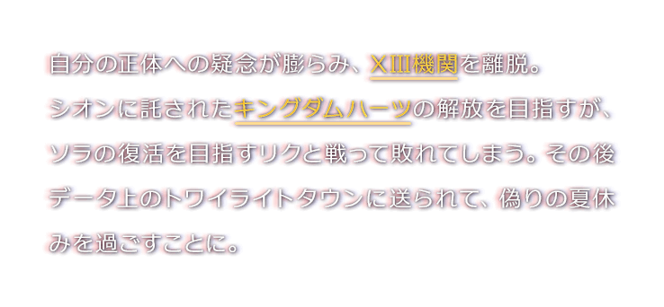 自分の正体への疑念が膨らみ、XIII機関を離脱。
シオンに託されたキングダムハーツの解放を目指すが、ソラの復活を目指すリクと戦って敗れてしまう。その後データ上のトワイライトタウンに送られて、偽りの夏休みを過ごすことに。