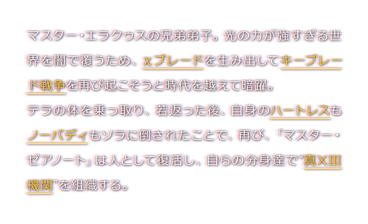 マスター・エラクゥスの兄弟弟子。光の力が強すぎる世界を闇で覆うため、χブレードを生み出してキーブレード戦争を再び起こそうと時代を越えて暗躍。テラの体を乗っ取り、若返った後、自身のハートレスもノーバディもソラに倒されたことで、再び、「マスター・ゼアノート」は人として復活し、自らの分身達で“真XIII機関”を組織する。