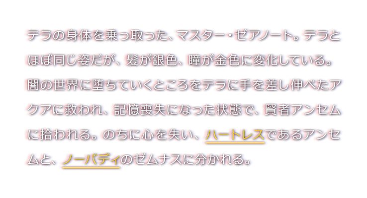 テラの身体を乗っ取った、マスター・ゼアノート。テラとほぼ同じ姿だが、髪が銀色、瞳が金色に変化している。闇の世界に堕ちていくところをテラに手を差し伸べたアクアに救われ、記憶喪失になった状態で、賢者アンセムに拾われる。のちに心を失い、ハートレスであるアンセムと、ノーバディのゼムナスに分かれる。