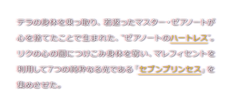 テラの身体を乗っ取り、若返ったマスター・ゼアノートが心を捨てたことで生まれた、”ゼアノートのハートレス”。リクの心の闇につけこみ身体を奪い、マレフィセントを利用して7つの純粋なる光である「セブンプリンセス」を集めさせた。