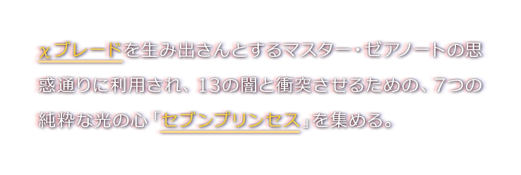 χブレードを生み出さんとするマスター・ゼアノートの思惑通りに利用され、13の闇と衝突させるための、7つの純粋な光の心「セブンプリンセス」を集める。