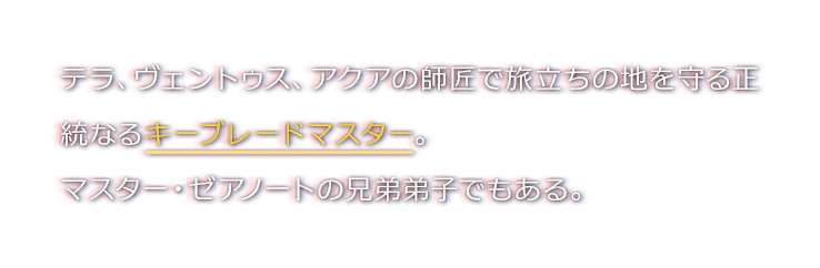 テラ、ヴェントゥス、アクアの師匠で旅立ちの地を守る正統なるキーブレードマスター。マスター・ゼアノートの兄弟弟子でもある。