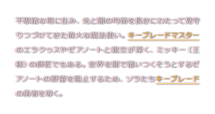 不思議な塔に住み、光と闇の均衡を長きにわたって見守りつづけてきた偉大な魔法使い。キーブレードマスターのエラクゥスやゼアノートと親交が深く、ミッキー（王様）の師匠でもある。世界を闇で覆いつくそうとするゼアノートの野望を阻止するため、ソラたちキーブレードの勇者を導く。