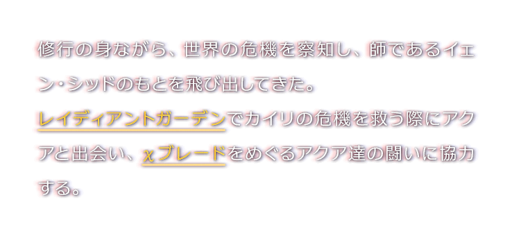 修行の身ながら、世界の危機を察知し、師であるイェン・シッドのもとを飛び出してきた。レイディアントガーデンでカイリの危機を救う際にアクアと出会い、χブレードをめぐるアクア達の闘いに協力する。