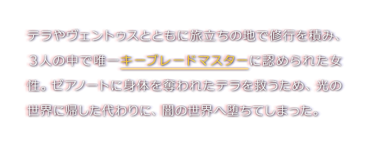 テラやヴェントゥスとともに旅立ちの地で修行を積み、３人の中で唯一キーブレードマスターに認められた女性。ゼアノートに身体を奪われたテラを救うため、光の世界に帰した代わりに、闇の世界へ堕ちてしまった。