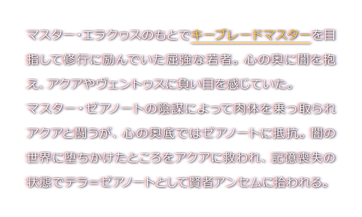 キーブレードマスターを目指し、旅立ちの地で修行を積んでいた少年。マスター・ゼアノートによって、心の中の闇の部分が「ヴァニタス」として取り出されてしまう。マスター・ゼアノートやヴァニタスとの死闘を経た後、心はソラの中で、肉体は忘却の城で眠りについている。