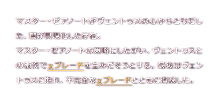 マスター・ゼアノートがヴェントゥスの心からとりだした、闇が具現化した存在。マスター・ゼアノートの策略にしたがい、ヴェントゥスとの衝突でχブレードを生みだそうとする。最後はヴェントゥスに敗れ、不完全なχブレードとともに消滅した。