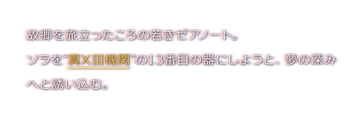 故郷を旅立ったころの若きゼアノート。ソラを“真XIII機関”の13番目の器にしようと、夢の深みへと誘い込む。