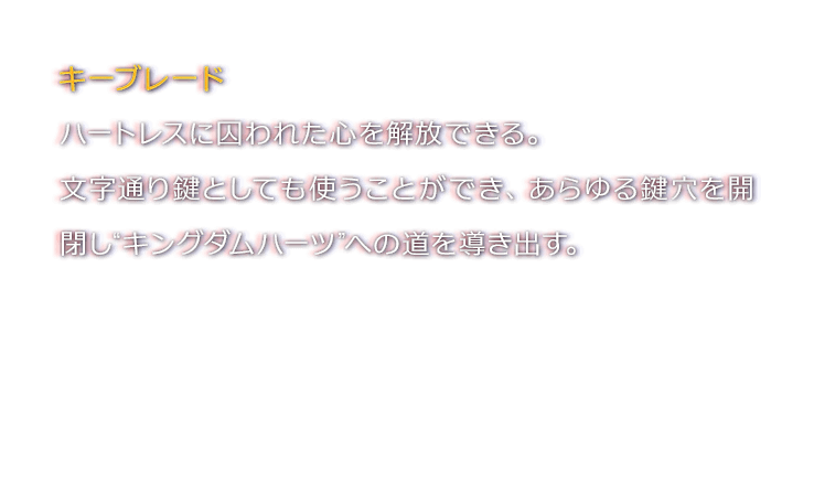 キーブレード　ハートレスに囚われた心を解放できる。文字通り鍵としても使うことができ、あらゆる鍵穴を開閉し“キングダムハーツ”への道を導き出す。