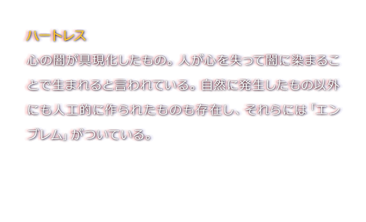 ハートレス　心の闇が具現化したもの。人が心を失って闇に染まることで生まれると言われている。自然に発生したもの以外にも人工的に作られたものも存在し、それらには「エンブレム」がついている。