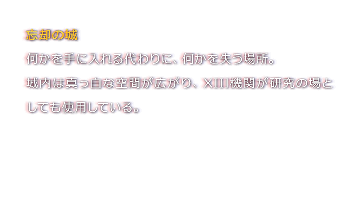 忘却の城　何かを手に入れる代わりに、何かを失う場所。城内は真っ白な空間が広がり、XIII機関が研究の場としても使用している。