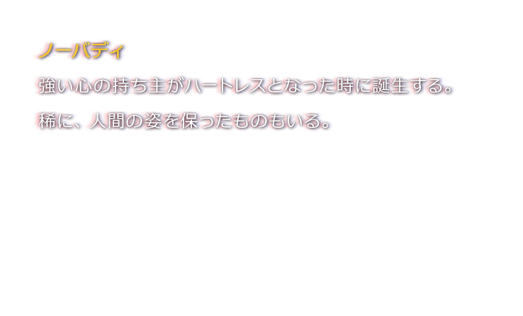 ノーバディ　強い心の持ち主がハートレスとなった時に誕生する。稀に、人間の姿を保ったものもいる。