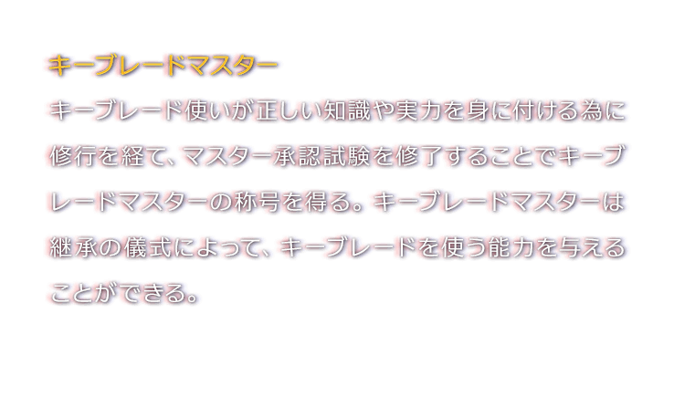 キーブレードマスター　キーブレード使いが正しい知識や実力を身に付ける為に修行を経て、マスター承認試験を修了することでキーブレードマスターの称号を得る。キーブレードマスターは継承の儀式によって、キーブレードを使う能力を与えることができる。