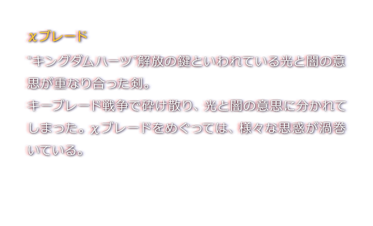 χブレード　“キングダムハーツ”解放の鍵といわれている光と闇の意思が重なり合った剣。キーブレード戦争で砕け散り、光と闇の意思に分かれてしまった。χブレードをめぐっては、様々な思惑が渦巻いている。