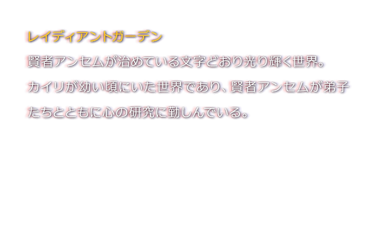 レイディアントガーデン　賢者アンセムが治めている文字どおり光り輝く世界。カイリが幼い頃にいた世界であり、賢者アンセムが弟子たちとともに心の研究に勤しんでいる。