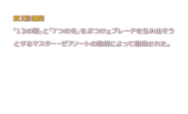 真XIII機関 「１３の闇」と「７つの光」をぶつけχブレードを生み出そうとするマスター・ゼアノートの陰謀によって組織された。