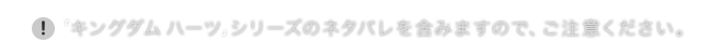 「キングダム ハーツ」シリーズのネタバレを含みますので、ご注意ください。