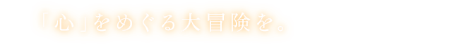 「心」をめぐる大冒険を。