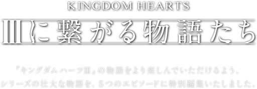 【IIIに繋がる物語たち】『キングダム ハーツIII』の物語をより楽しんでいただけるよう、シリーズの壮大な物語を、５つのエピソードに特別編集いたしました。