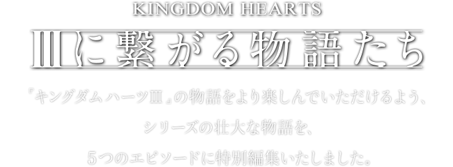 【IIIに繋がる物語たち】『キングダム ハーツIII』の物語をより楽しんでいただけるよう、シリーズの壮大な物語を、５つのエピソードに特別編集いたしました。