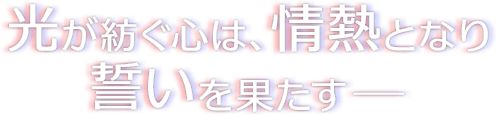 光が紡ぐ心は、情熱となり誓いを果たすー