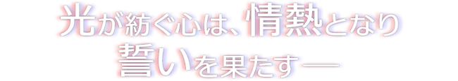 光が紡ぐ心は、情熱となり誓いを果たすー