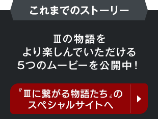 【これまでのストーリー】IIIの物語をより楽しんでいただける5つのムービーを公開中！　ムービースペシャルサイトへ