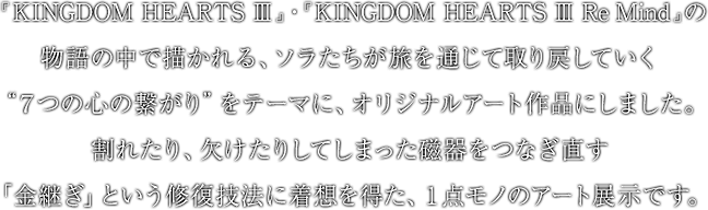 『KINGDOM HEARTS III』・『KINGDOM HEARTS III Re Mind』の物語の中で描かれる、ソラたちが旅を通じて取り戻していく“７つの心の繋がり”をテーマに、オリジナルアート作品にしました。割れたり、欠けたりしてしまった磁器をつなぎ直す「金継ぎ」という修復技法に着想を得た、１点モノのアート展示です。