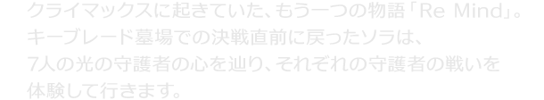 クライマックスに起きていた、もう一つの物語「Re Mind」。キーブレード墓場での決戦直前に戻ったソラは、7人の光の守護者の心を辿り、それぞれの守護者の戦いを体験して行きます。