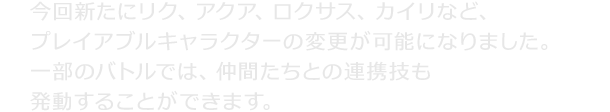 今回新たにリク、アクア、ロクサス、カイリなど、プレイアブルキャラクターの変更が可能になりました。一部のバトルでは、仲間たちとの連携技も発動することができます。