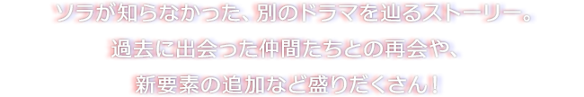 ソラが知らなかった、別のドラマを辿るストーリー。過去に出会った仲間たちとの再会や、新要素の追加など盛りだくさん！