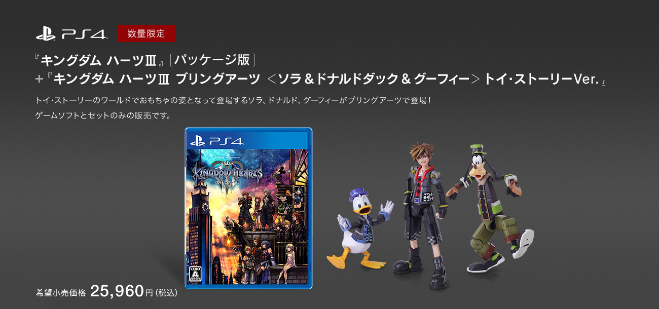 PS4 数量限定 『キングダム ハーツIII』＋『キングダム ハーツIII ブリングアーツ ＜ソラ & ドナルドダック & グーフィー＞ トイ・ストーリーVer.』トイ・ストーリーのワールドでおもちゃの姿となって登場するソラ、ドナルド、グーフィーがブリングアーツで登場！ゲームソフトとセットのみの販売です。　希望小売価格 25,960円（税込）