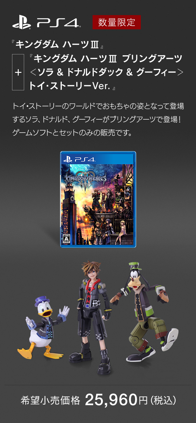 PS4 数量限定 『キングダム ハーツIII』＋『キングダム ハーツIII ブリングアーツ ＜ソラ & ドナルドダック & グーフィー＞ トイ・ストーリーVer.』トイ・ストーリーのワールドでおもちゃの姿となって登場するソラ、ドナルド、グーフィーがブリングアーツで登場！ゲームソフトとセットのみの販売です。　希望小売価格 25,960円（税込）