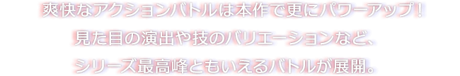 爽快なアクションバトルは本作で更にパワーアップ！見た目の演出や技のバリエーションなど、シリーズ最高峰ともいえるバトルが展開。