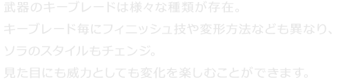 武器のキーブレードは様々な種類が存在。キーブレード毎にフィニッシュ技や変形方法なども異なり、ソラのスタイルもチェンジ。見た目にも威力としても変化を楽しむことができます。