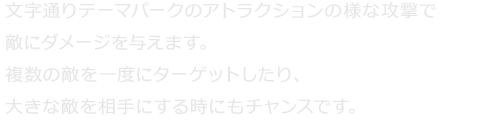 文字通りテーマパークのアトラクションの様な攻撃で敵にダメージを与えます。複数の敵を一度にターゲットしたり、大きな敵を相手にする時にもチャンスです。