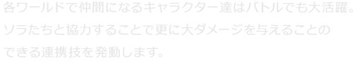 各ワールドで仲間になるキャラクター達はバトルでも大活躍。ソラたちと協力することで更に大ダメージを与えることのできる連携技を発動します。