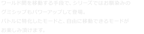 ワールド間を移動する手段で、シリーズではお馴染みのグミシップもパワーアップして登場。バトルに特化したモードと、自由に移動できるモードがお楽しみ頂けます。