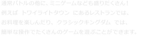 通常バトルの他に、ミニゲームなども盛りだくさん！例えば『トワイライトタウン』にあるレストランでは、お料理を楽しんだり、『クラシックキングダム』では、簡単な操作でたくさんのゲームを遊ぶことができます。