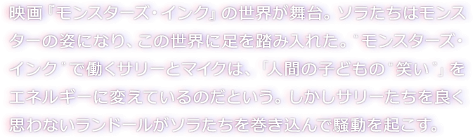 映画『モンスターズ・インク』の世界が舞台。ソラたちはモンスターの姿になり、この世界に足を踏み入れた。“モンスターズ・インク”で働くサリーとマイクは、「人間の子どもの“笑い”」をエネルギーに変えているのだという。しかしサリーたちを良く思わないランドールがソラたちを巻き込んで騒動を起こす。