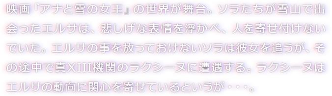 映画『アナと雪の女王』の世界が舞台。ソラたちが雪山で出会ったエルサは、悲しげな表情を浮かべ、人を寄せ付けないでいた。エルサの事を放っておけないソラは彼女を追うが、その途中で真XIII機関のラクシーヌに遭遇する。ラクシーヌはエルサの動向に関心を寄せているというが・・・。