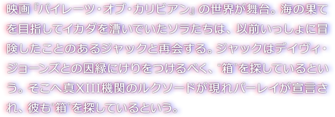 映画『パイレーツ・オブ・カリビアン』の世界が舞台。海の果てを目指してイカダを漕いでいたソラたちは、以前いっしょに冒険したことのあるジャックと再会する。ジャックはデイヴィ・ジョーンズとの因縁にけりをつけるべく、“箱”を探しているという。そこへ真XIII機関のルクソードが現れパーレイが宣言され、彼も“箱”を探しているという。