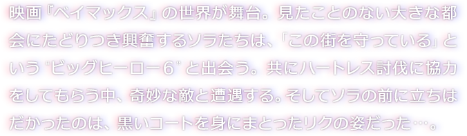 映画『ベイマックス』の世界が舞台。見たことのない大きな都会にたどりつき興奮するソラたちは、「この街を守っている」という“ビッグヒーロー６”と出会う。共にハートレス討伐に協力をしてもらう中、奇妙な敵と遭遇する。そしてソラの前に立ちはだかったのは、黒いコートを身にまとったリクの姿だった…。