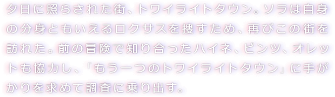 夕日に照らされた街、トワイライトタウン。ソラは自身の分身ともいえるロクサスを捜すため、再びこの街を訪れた。前の冒険で知り合ったハイネ、ピンツ、オレットも協力し、「もう一つのトワイライトタウン」に手がかりを求めて調査に乗り出す。